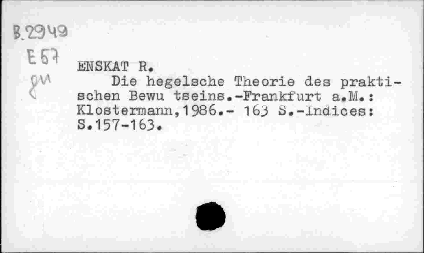 ﻿ESI
ÜV
ENSKAT R.
Die hegelsche Theorie des praktischen Bewu tseins.-Frankfurt a.M.: Klostermann,1986.- 163 S.-Indices: S.157-163.